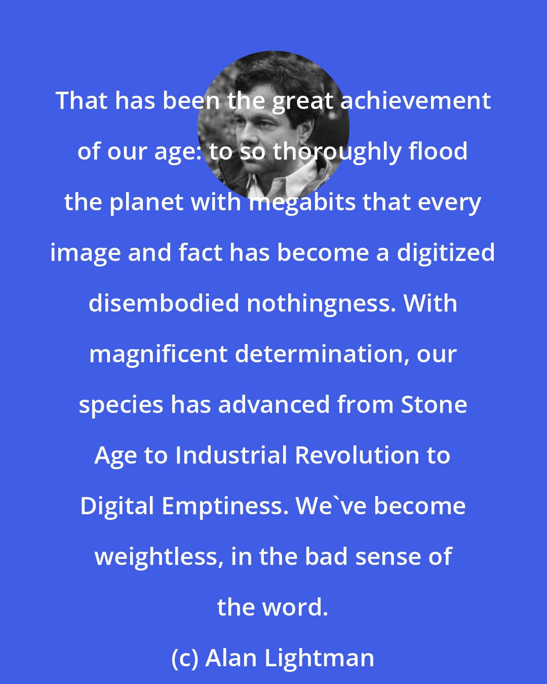 Alan Lightman: That has been the great achievement of our age: to so thoroughly flood the planet with megabits that every image and fact has become a digitized disembodied nothingness. With magnificent determination, our species has advanced from Stone Age to Industrial Revolution to Digital Emptiness. We've become weightless, in the bad sense of the word.