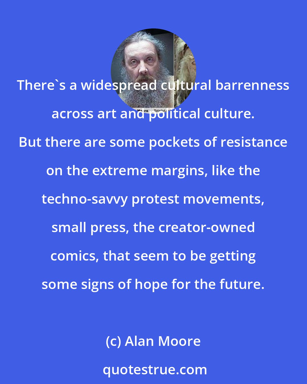 Alan Moore: There's a widespread cultural barrenness across art and political culture. But there are some pockets of resistance on the extreme margins, like the techno-savvy protest movements, small press, the creator-owned comics, that seem to be getting some signs of hope for the future.