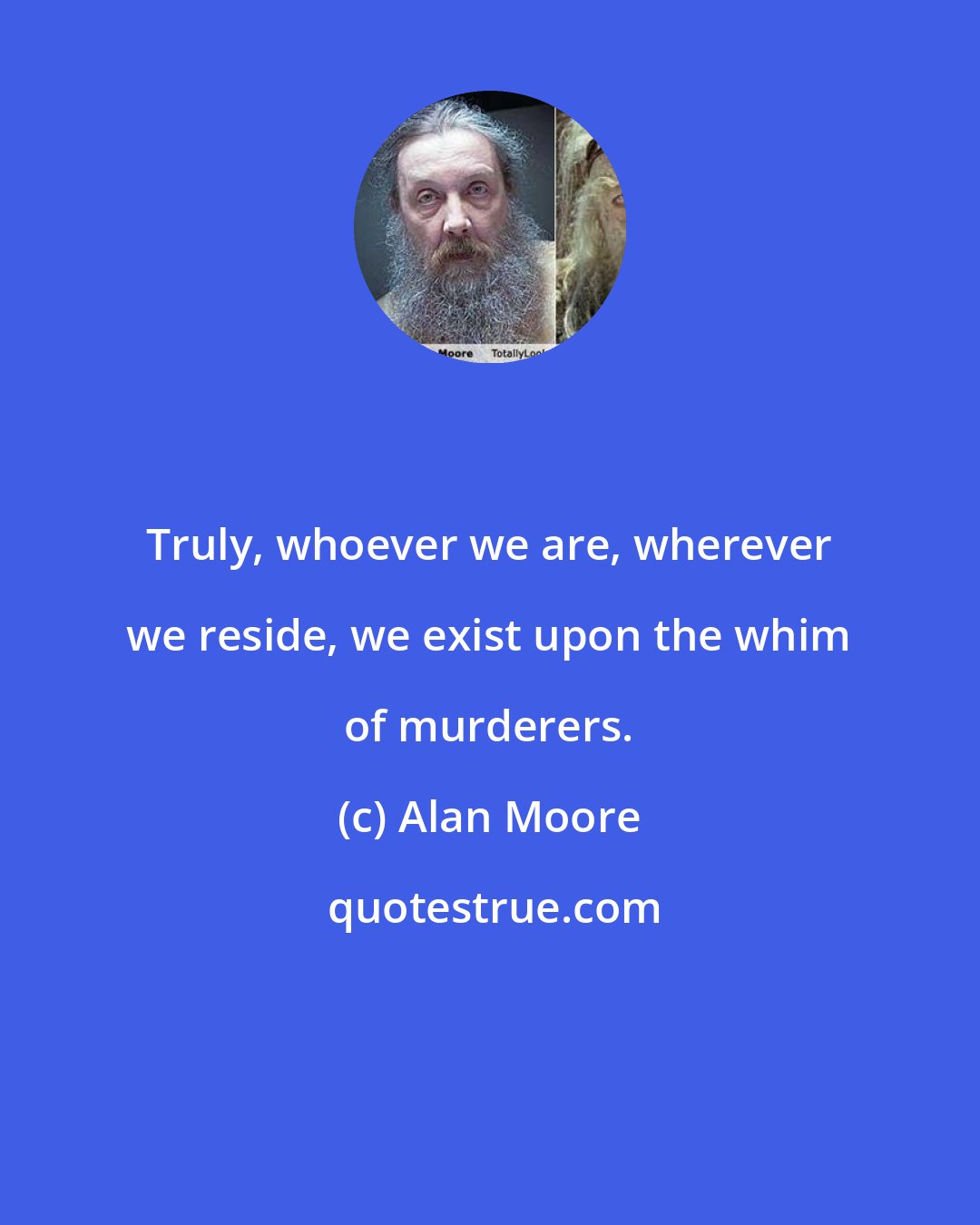 Alan Moore: Truly, whoever we are, wherever we reside, we exist upon the whim of murderers.
