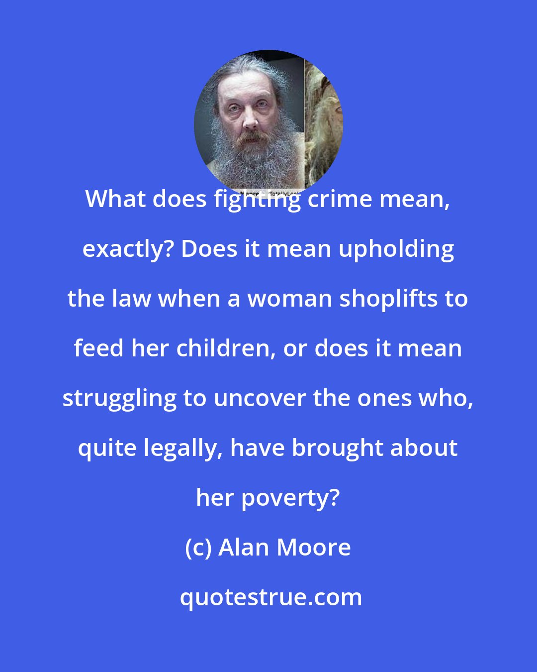 Alan Moore: What does fighting crime mean, exactly? Does it mean upholding the law when a woman shoplifts to feed her children, or does it mean struggling to uncover the ones who, quite legally, have brought about her poverty?