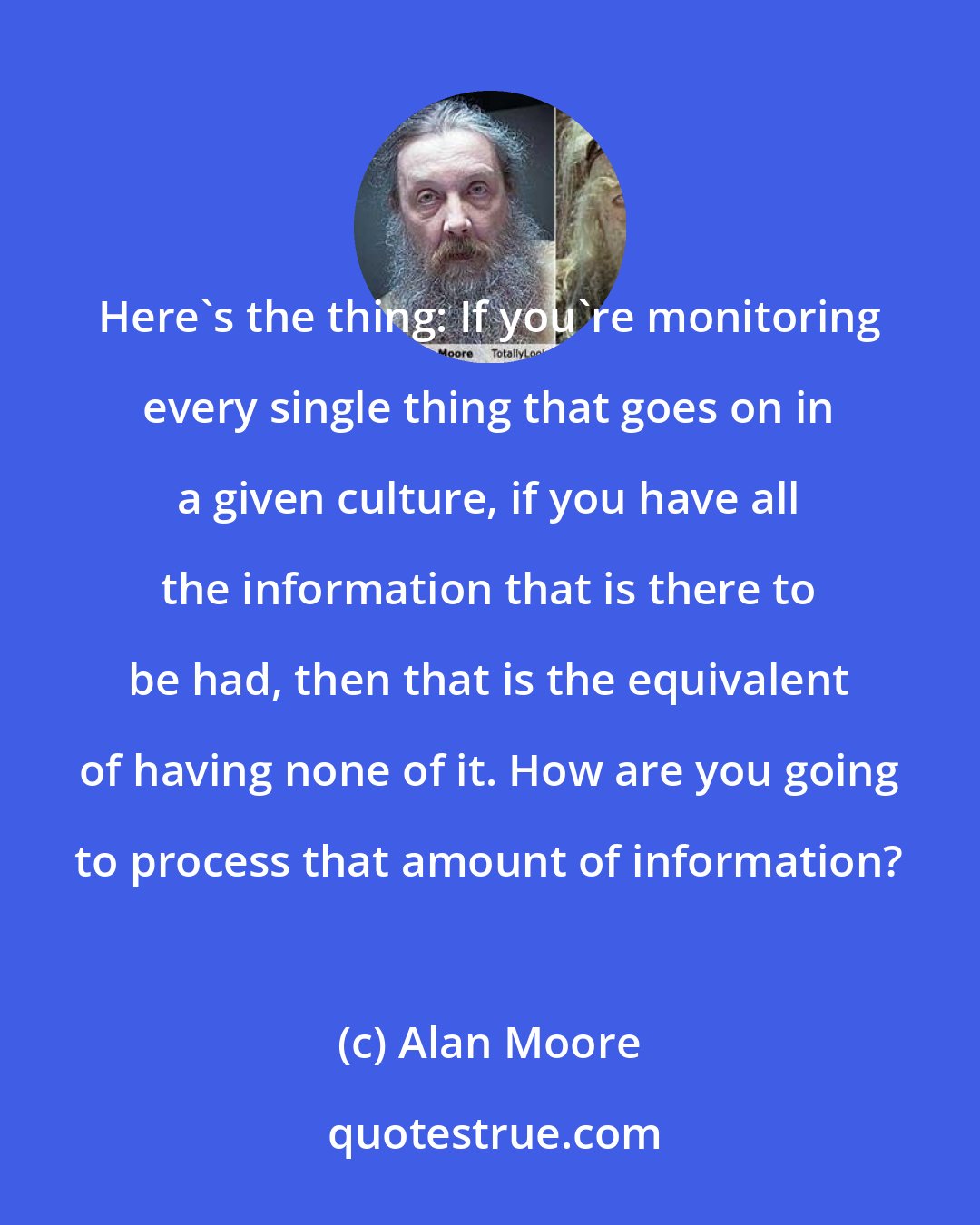 Alan Moore: Here's the thing: If you're monitoring every single thing that goes on in a given culture, if you have all the information that is there to be had, then that is the equivalent of having none of it. How are you going to process that amount of information?