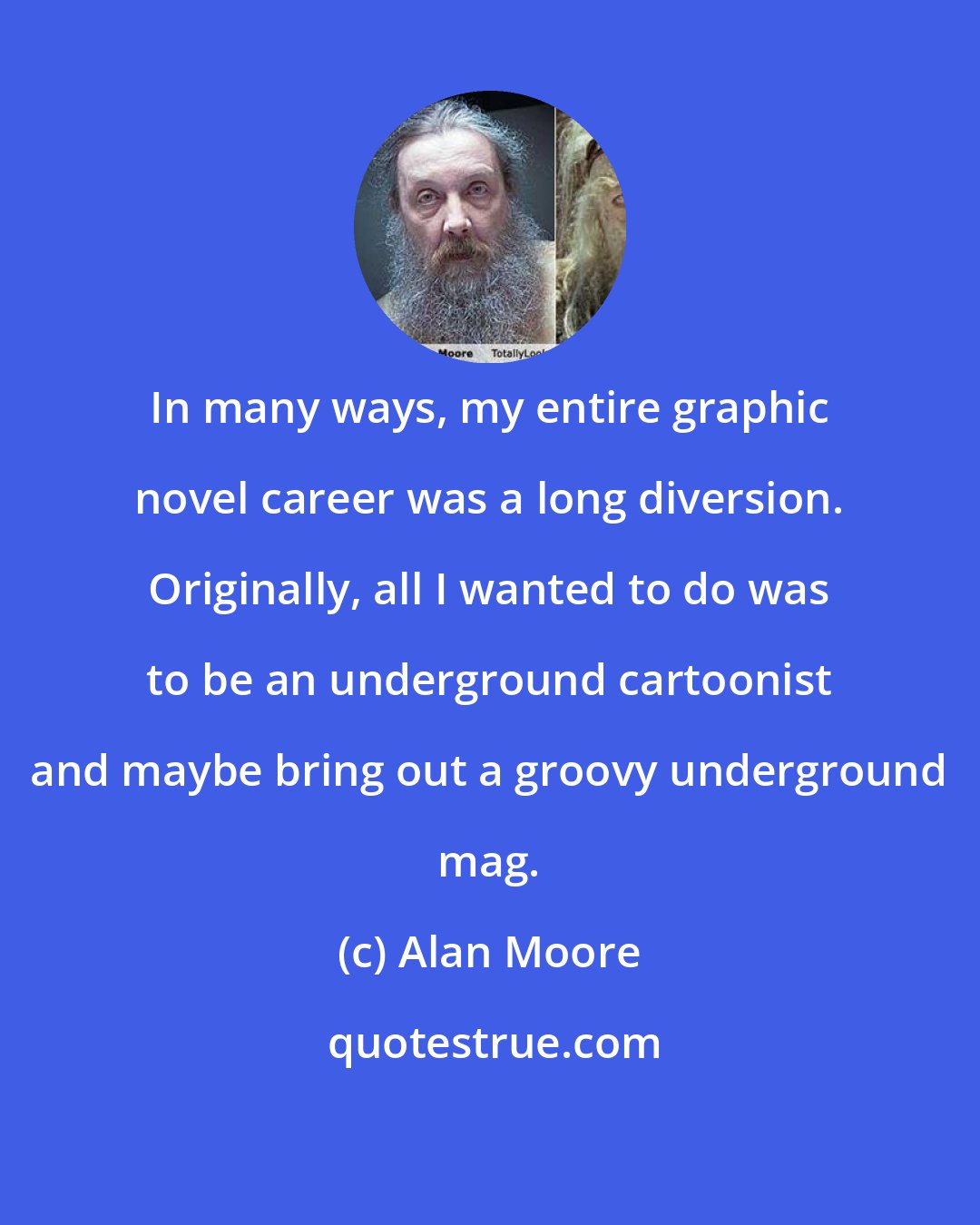 Alan Moore: In many ways, my entire graphic novel career was a long diversion. Originally, all I wanted to do was to be an underground cartoonist and maybe bring out a groovy underground mag.