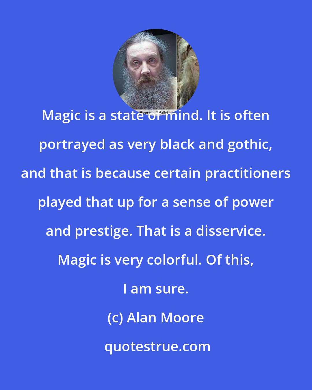 Alan Moore: Magic is a state of mind. It is often portrayed as very black and gothic, and that is because certain practitioners played that up for a sense of power and prestige. That is a disservice. Magic is very colorful. Of this, I am sure.