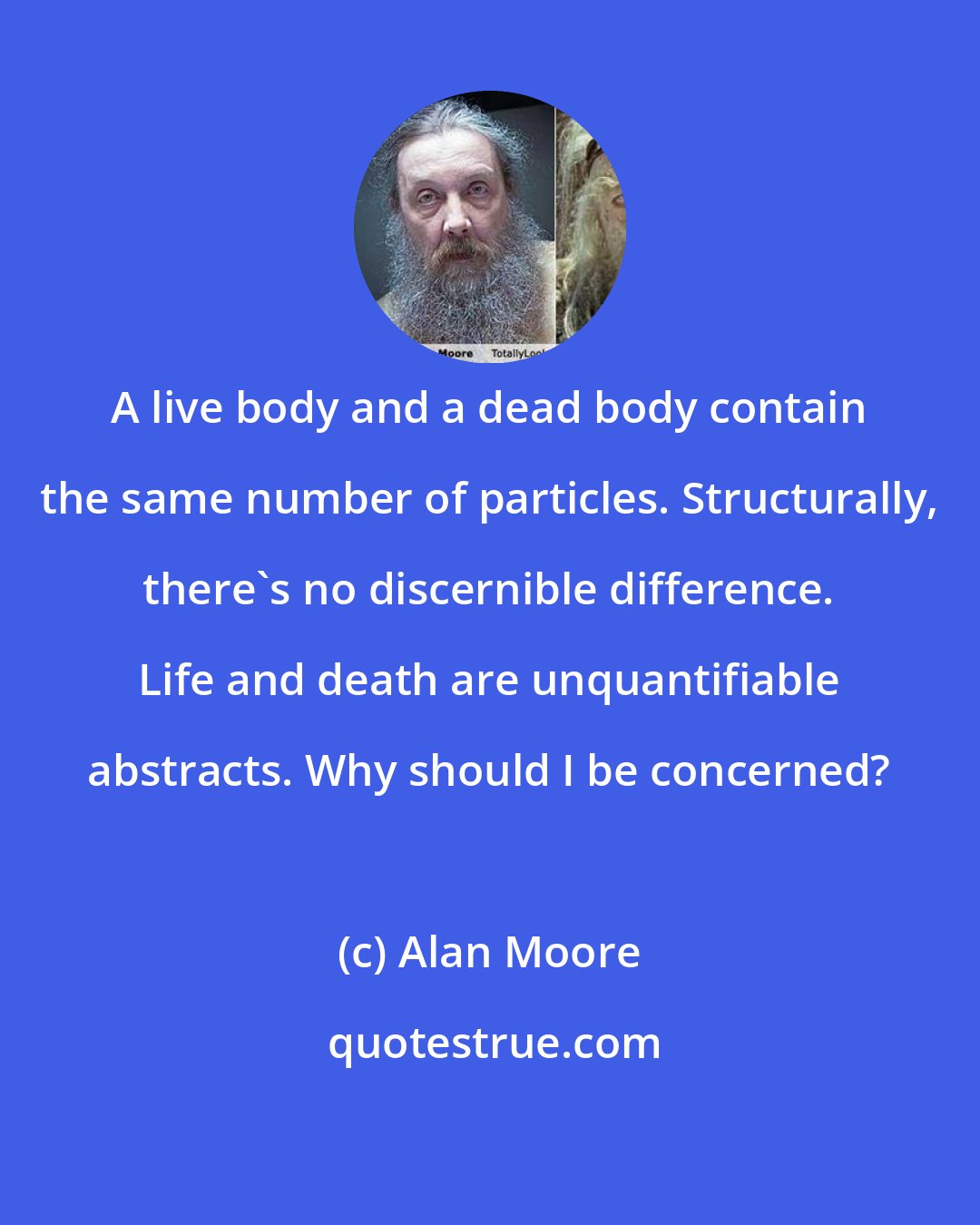 Alan Moore: A live body and a dead body contain the same number of particles. Structurally, there's no discernible difference. Life and death are unquantifiable abstracts. Why should I be concerned?