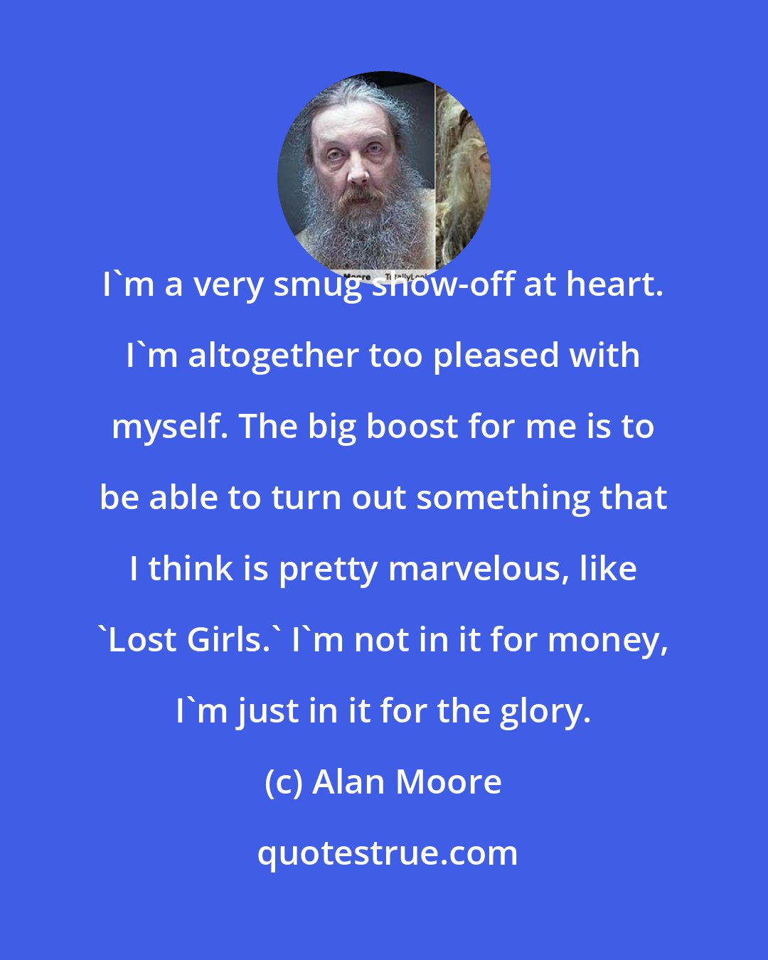 Alan Moore: I'm a very smug show-off at heart. I'm altogether too pleased with myself. The big boost for me is to be able to turn out something that I think is pretty marvelous, like 'Lost Girls.' I'm not in it for money, I'm just in it for the glory.