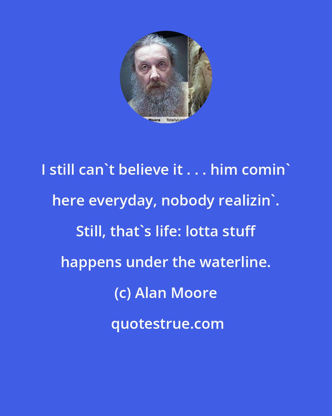 Alan Moore: I still can't believe it . . . him comin' here everyday, nobody realizin'. Still, that's life: lotta stuff happens under the waterline.