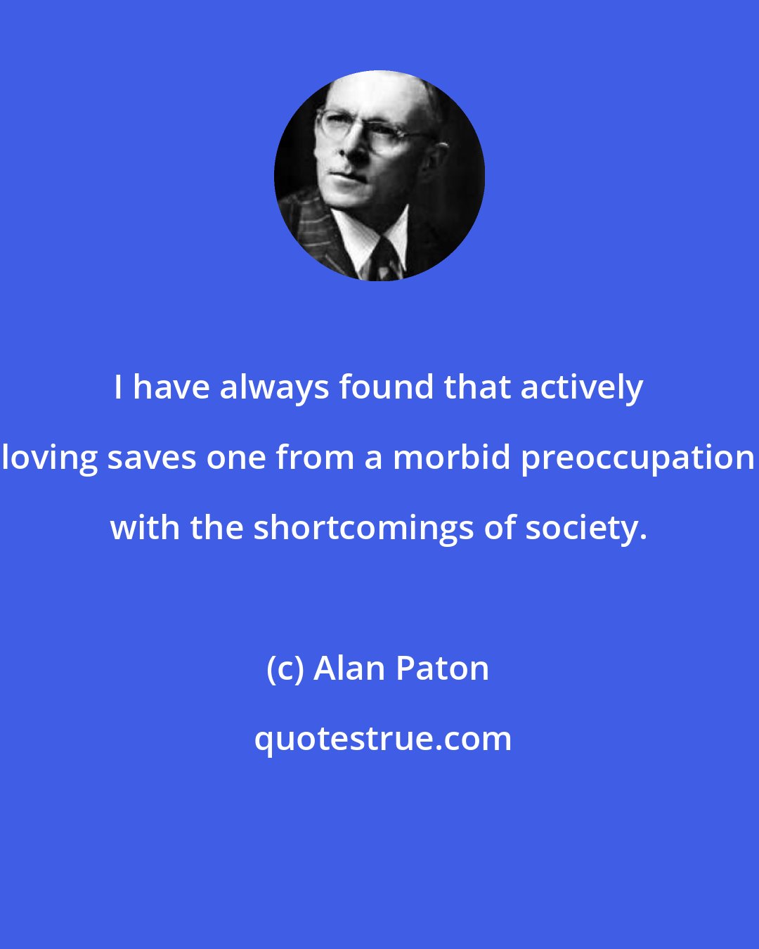 Alan Paton: I have always found that actively loving saves one from a morbid preoccupation with the shortcomings of society.