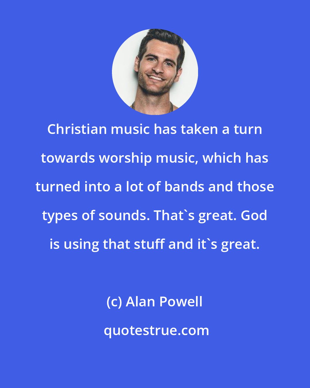 Alan Powell: Christian music has taken a turn towards worship music, which has turned into a lot of bands and those types of sounds. That's great. God is using that stuff and it's great.