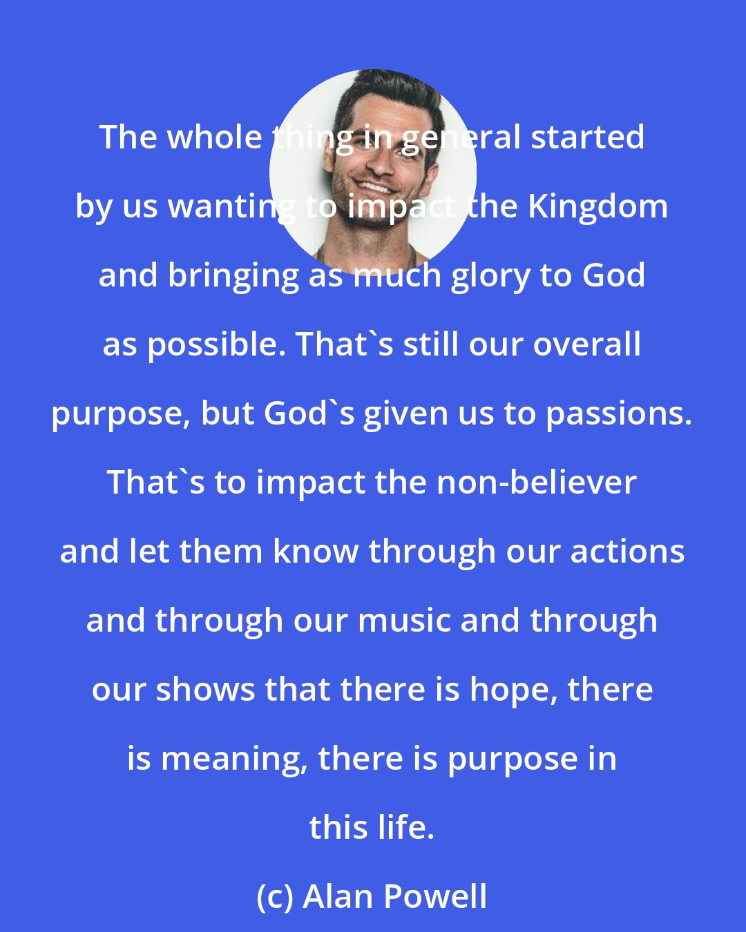 Alan Powell: The whole thing in general started by us wanting to impact the Kingdom and bringing as much glory to God as possible. That's still our overall purpose, but God's given us to passions. That's to impact the non-believer and let them know through our actions and through our music and through our shows that there is hope, there is meaning, there is purpose in this life.