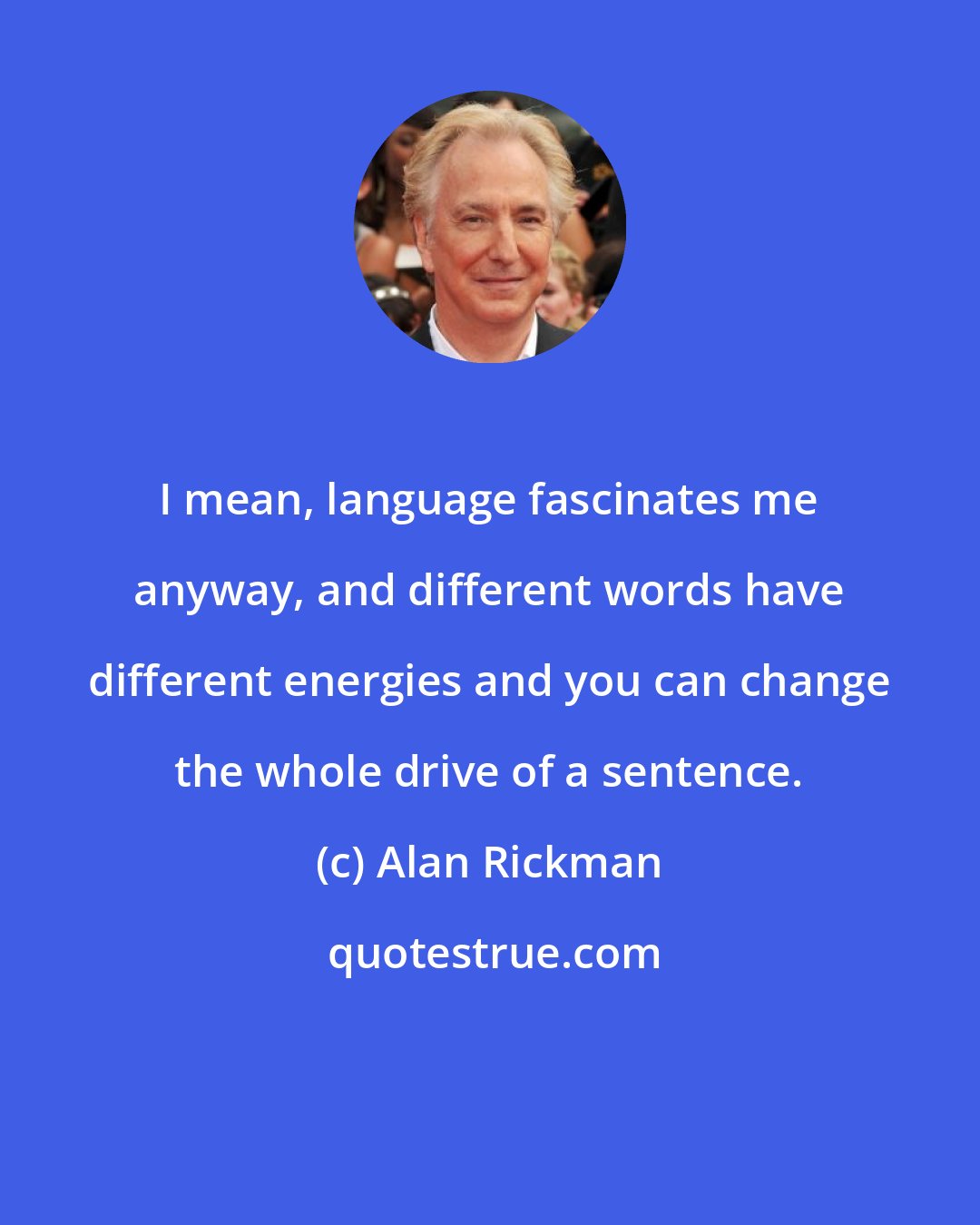 Alan Rickman: I mean, language fascinates me anyway, and different words have different energies and you can change the whole drive of a sentence.