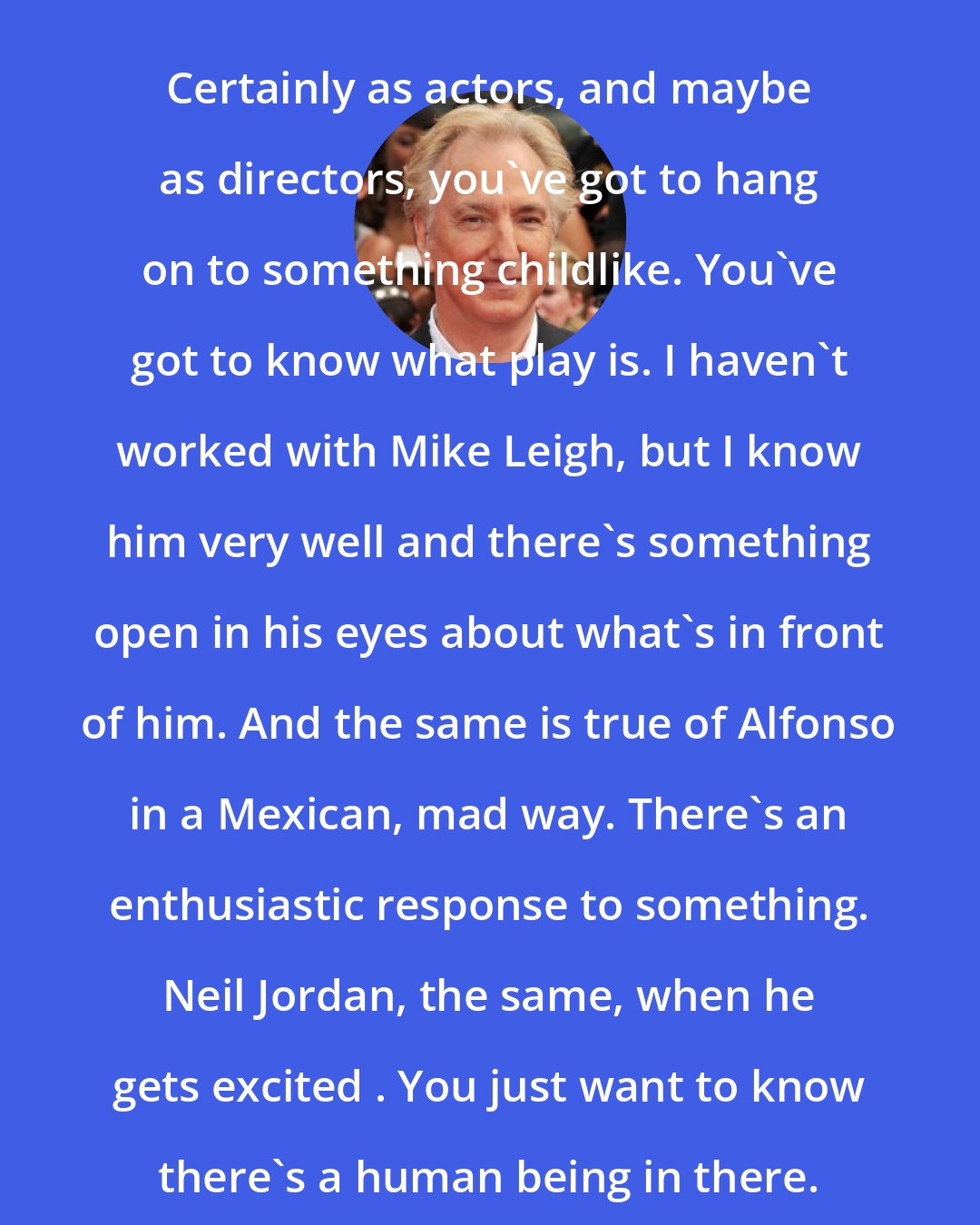 Alan Rickman: Certainly as actors, and maybe as directors, you've got to hang on to something childlike. You've got to know what play is. I haven't worked with Mike Leigh, but I know him very well and there's something open in his eyes about what's in front of him. And the same is true of Alfonso in a Mexican, mad way. There's an enthusiastic response to something. Neil Jordan, the same, when he gets excited . You just want to know there's a human being in there.