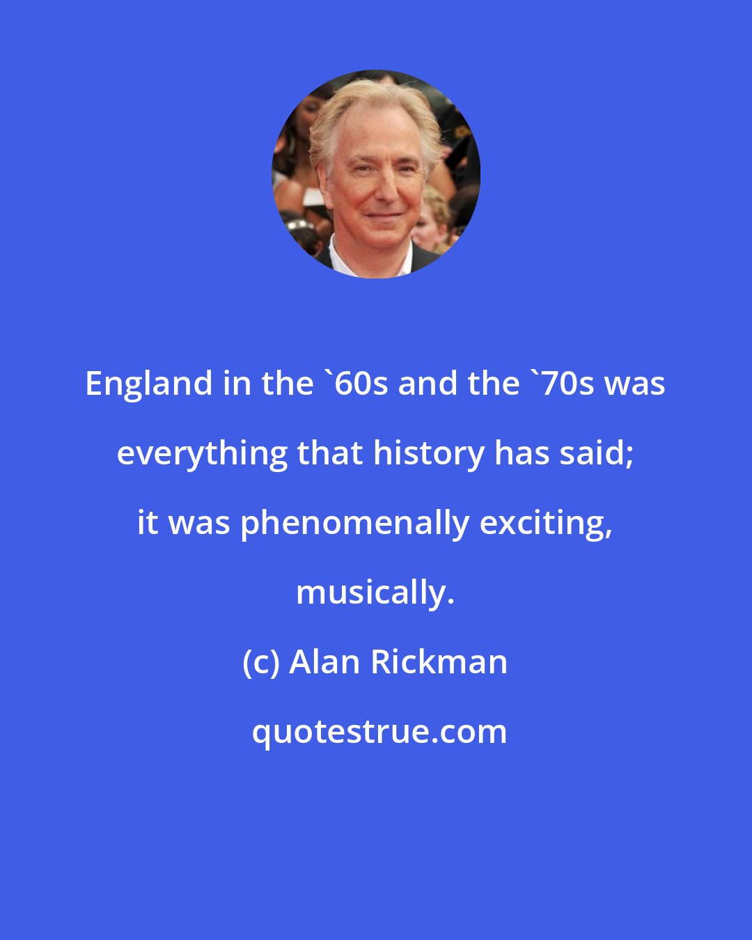 Alan Rickman: England in the '60s and the '70s was everything that history has said; it was phenomenally exciting, musically.