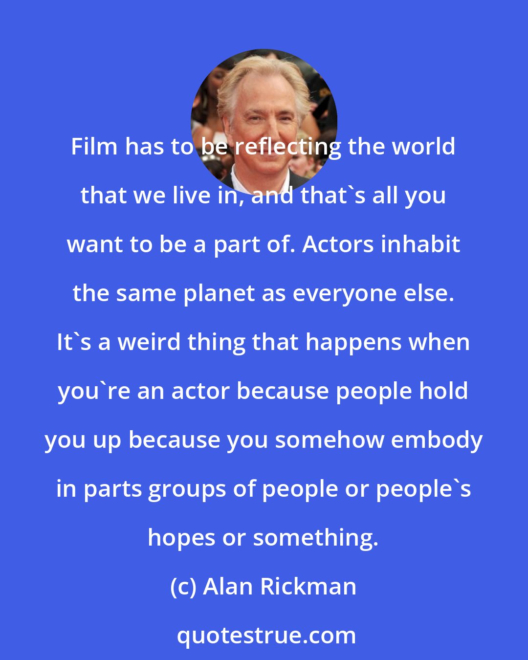 Alan Rickman: Film has to be reflecting the world that we live in, and that's all you want to be a part of. Actors inhabit the same planet as everyone else. It's a weird thing that happens when you're an actor because people hold you up because you somehow embody in parts groups of people or people's hopes or something.