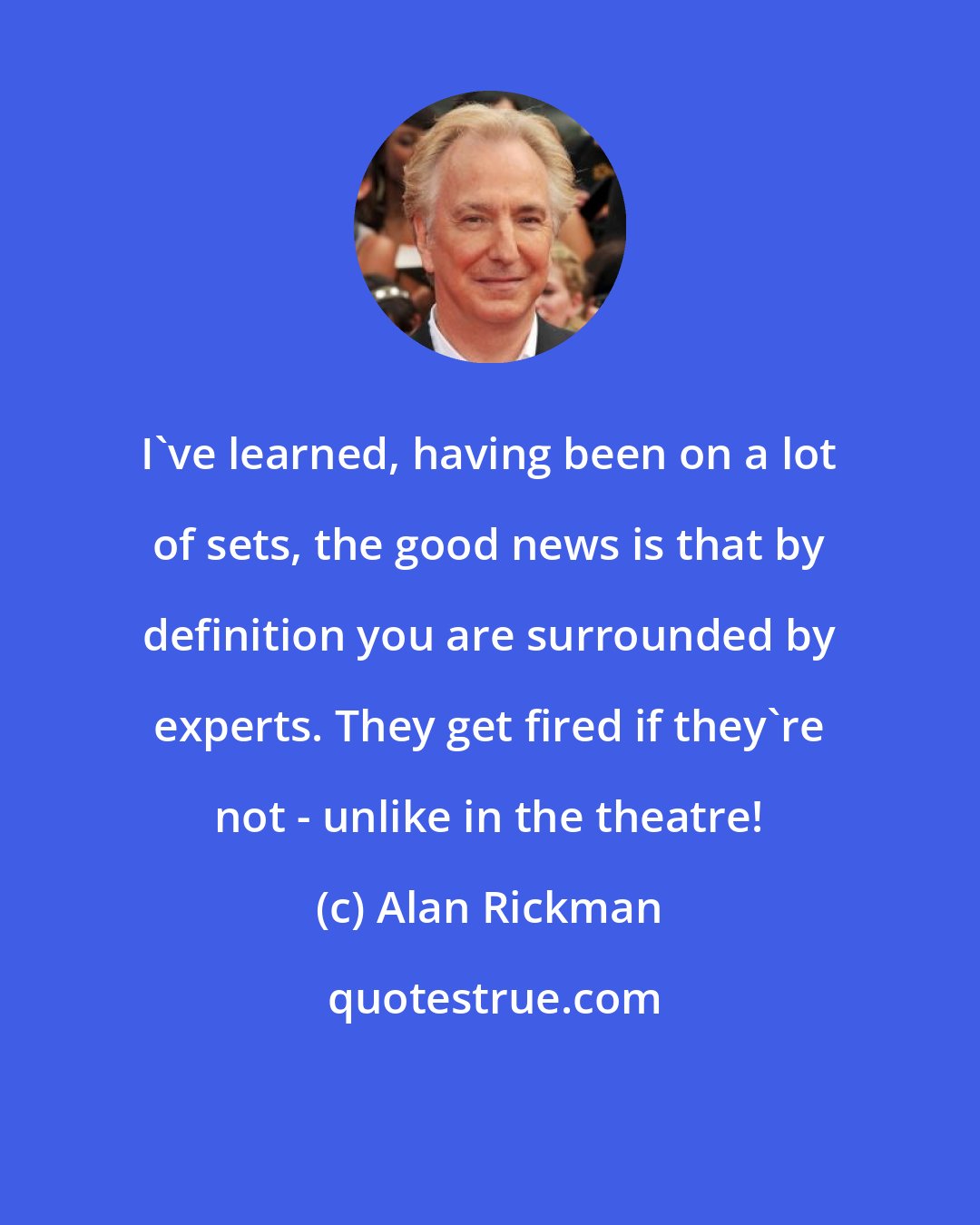 Alan Rickman: I've learned, having been on a lot of sets, the good news is that by definition you are surrounded by experts. They get fired if they're not - unlike in the theatre!