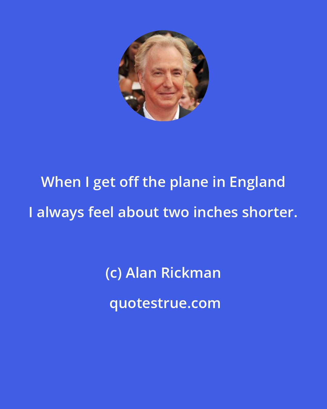 Alan Rickman: When I get off the plane in England I always feel about two inches shorter.