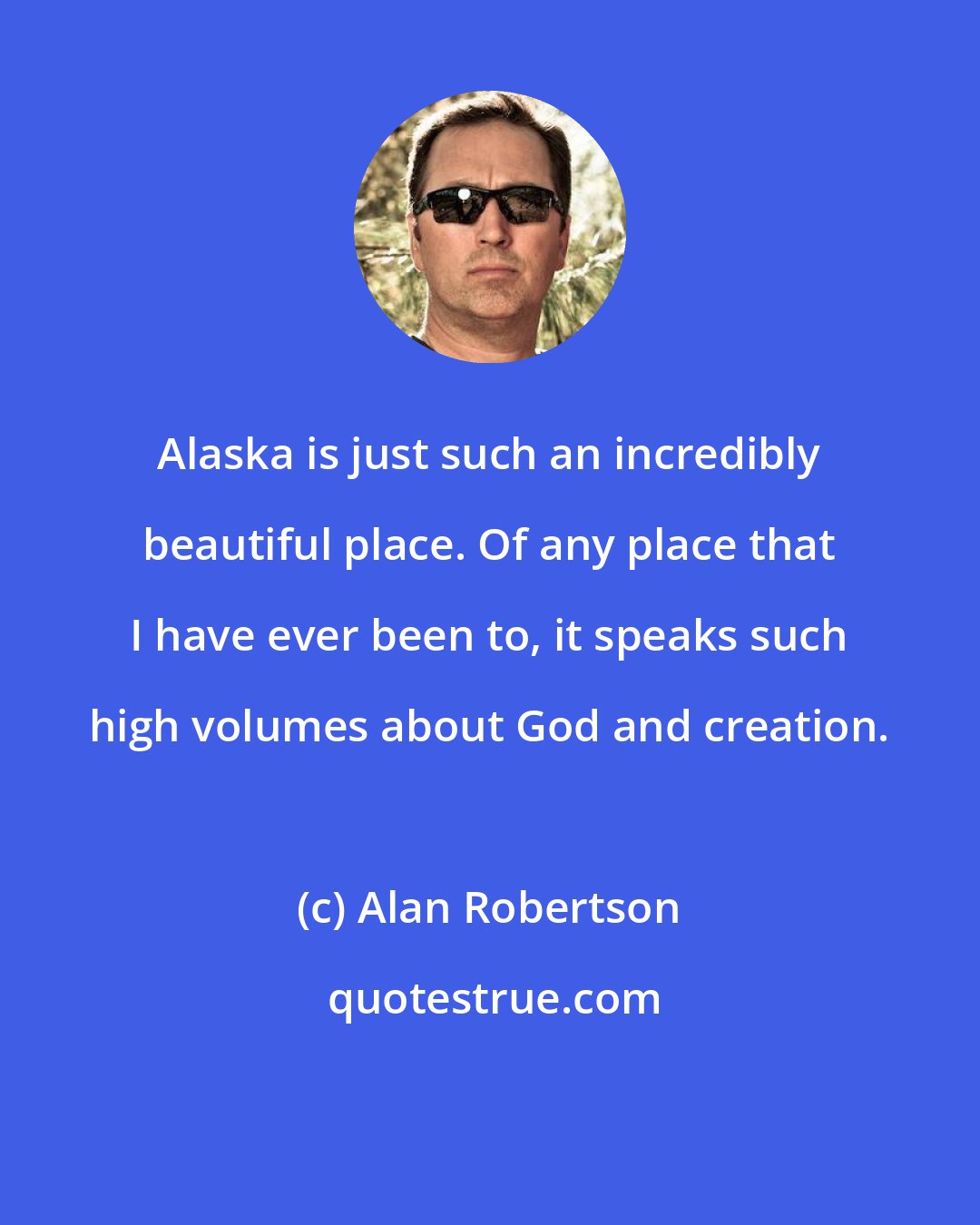 Alan Robertson: Alaska is just such an incredibly beautiful place. Of any place that I have ever been to, it speaks such high volumes about God and creation.