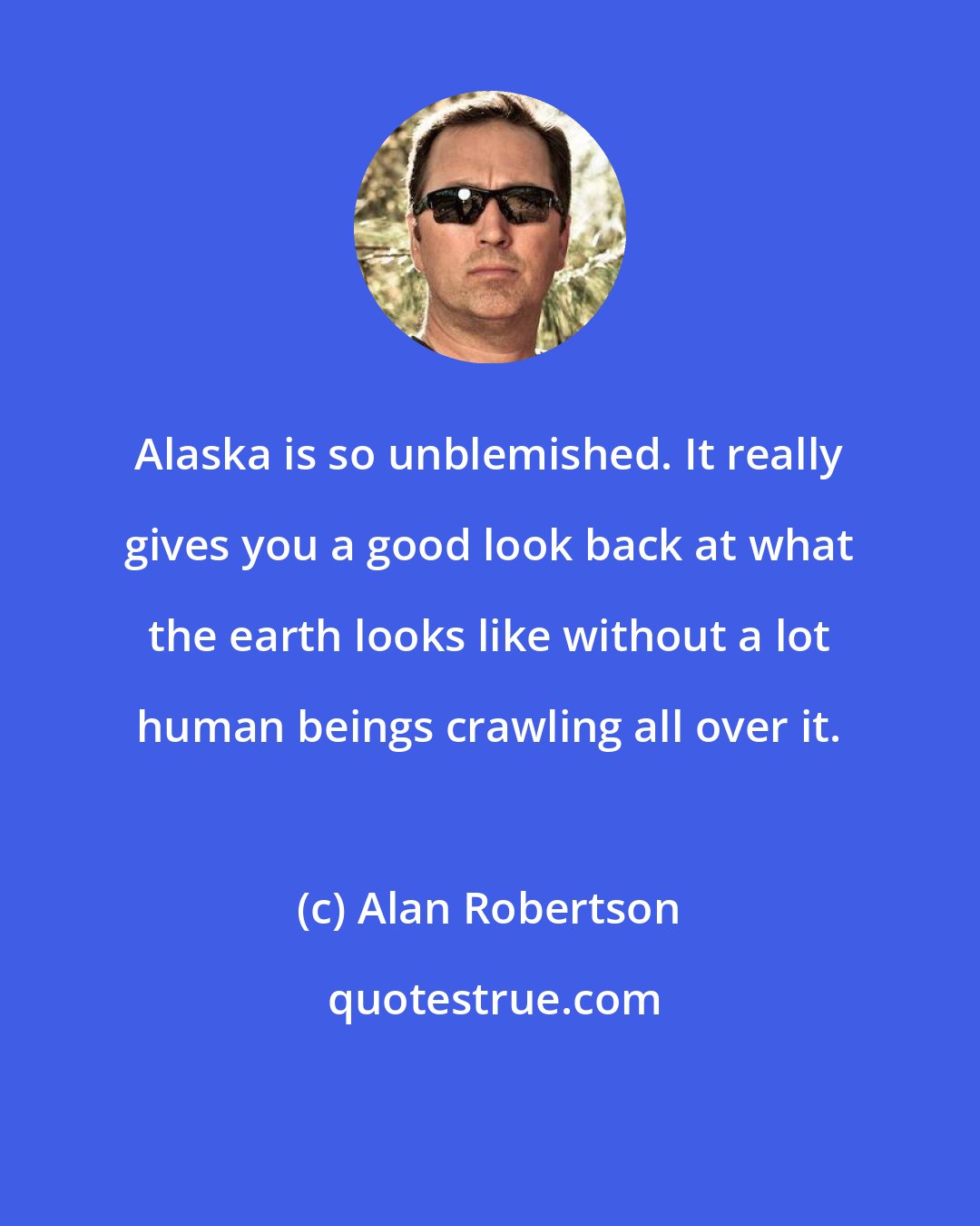 Alan Robertson: Alaska is so unblemished. It really gives you a good look back at what the earth looks like without a lot human beings crawling all over it.