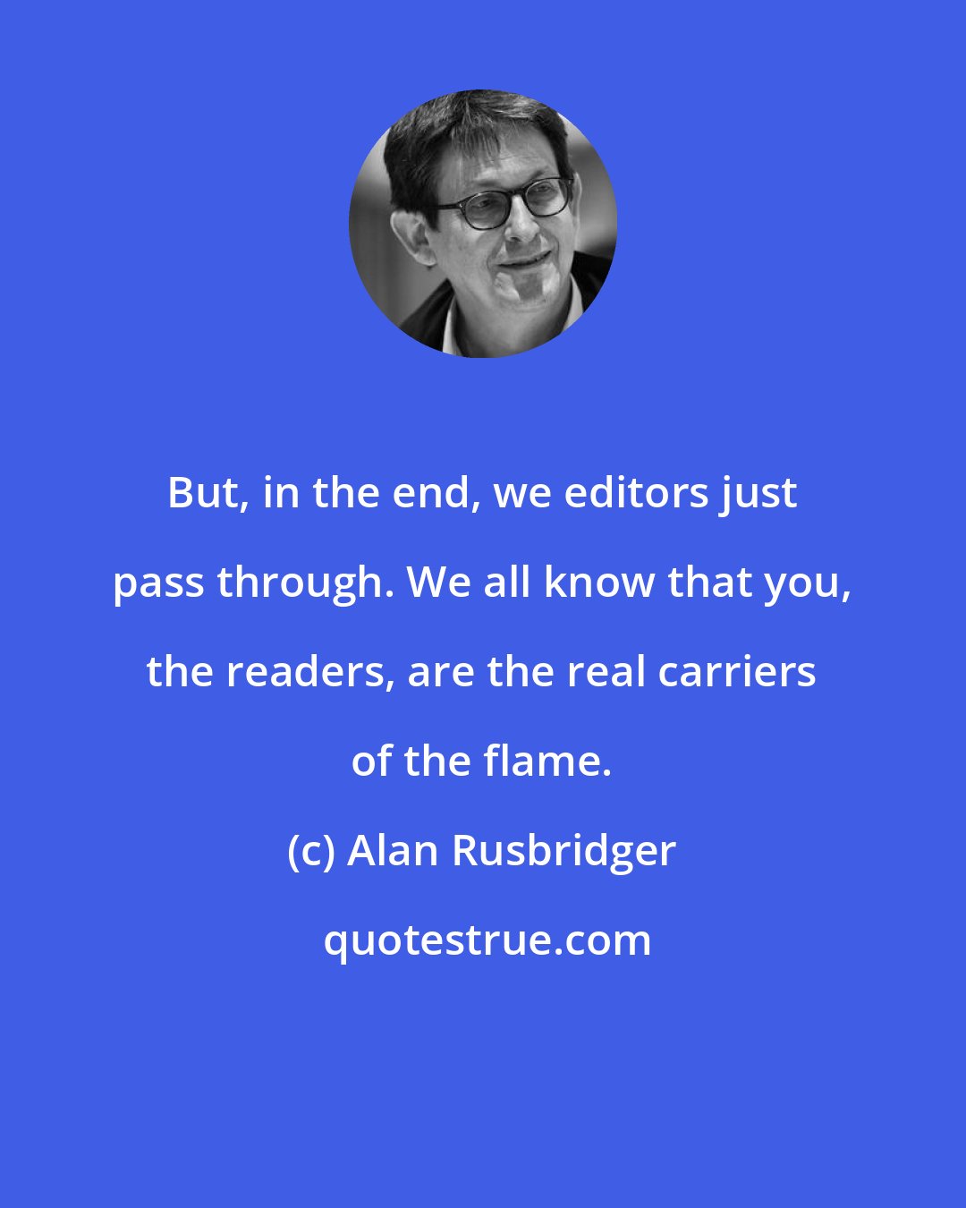 Alan Rusbridger: But, in the end, we editors just pass through. We all know that you, the readers, are the real carriers of the flame.