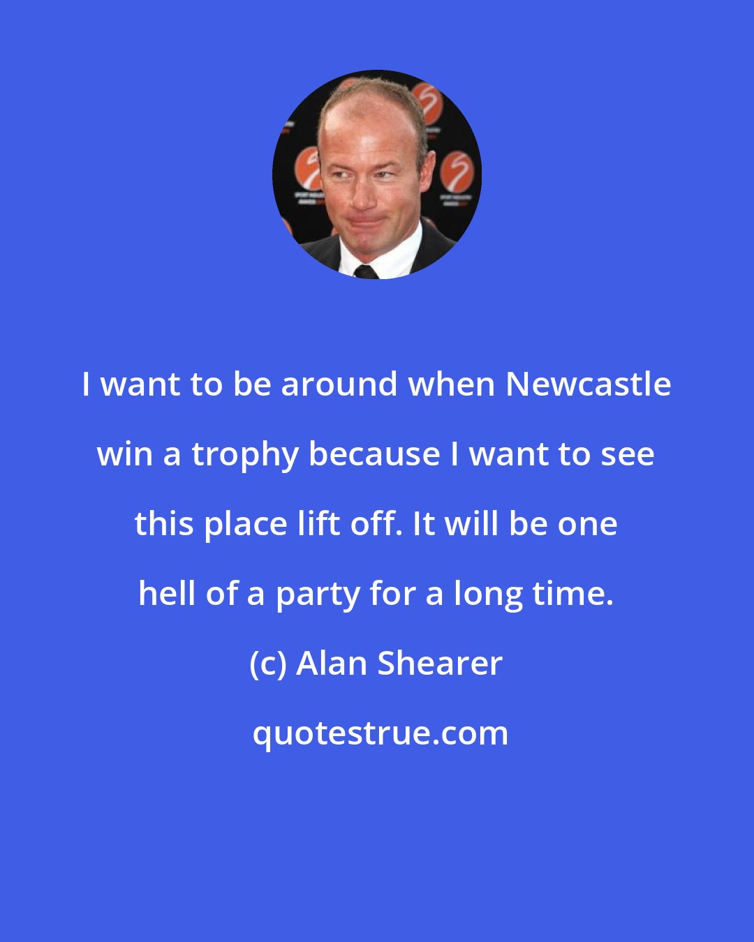 Alan Shearer: I want to be around when Newcastle win a trophy because I want to see this place lift off. It will be one hell of a party for a long time.