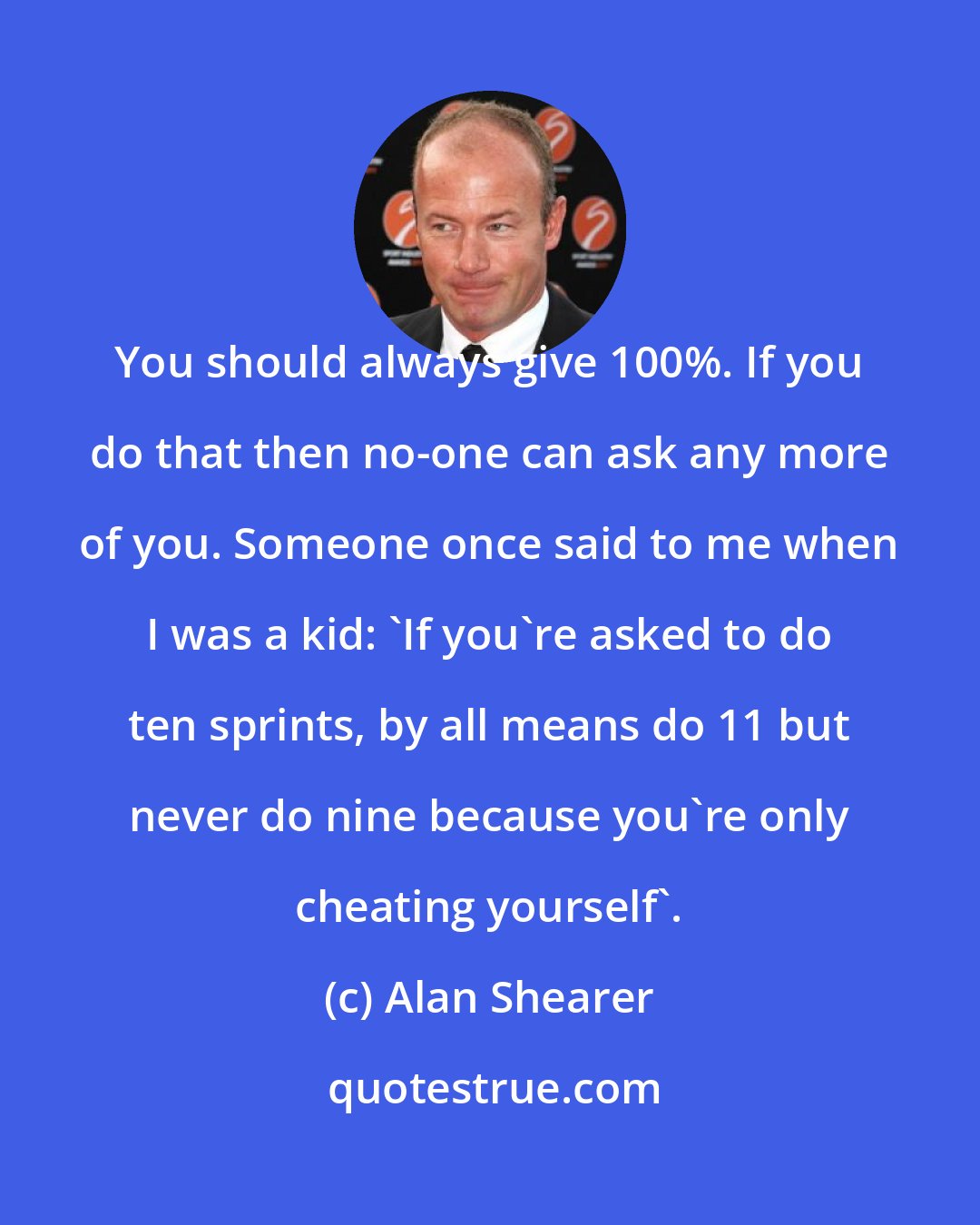 Alan Shearer: You should always give 100%. If you do that then no-one can ask any more of you. Someone once said to me when I was a kid: 'If you're asked to do ten sprints, by all means do 11 but never do nine because you're only cheating yourself'.