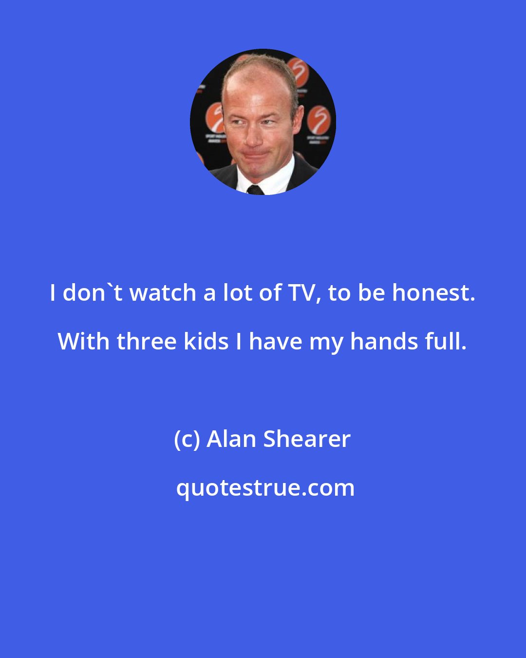 Alan Shearer: I don't watch a lot of TV, to be honest. With three kids I have my hands full.