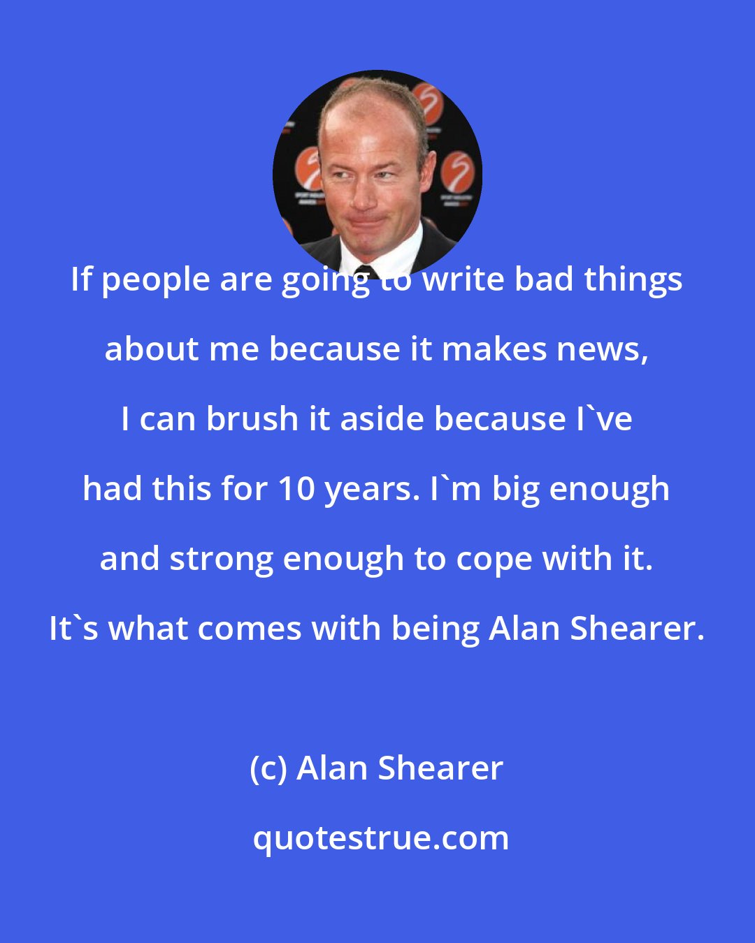 Alan Shearer: If people are going to write bad things about me because it makes news, I can brush it aside because I've had this for 10 years. I'm big enough and strong enough to cope with it. It's what comes with being Alan Shearer.