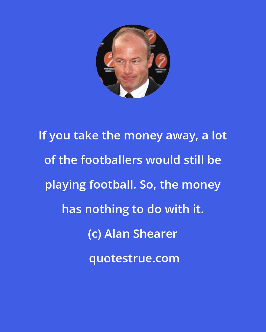 Alan Shearer: If you take the money away, a lot of the footballers would still be playing football. So, the money has nothing to do with it.