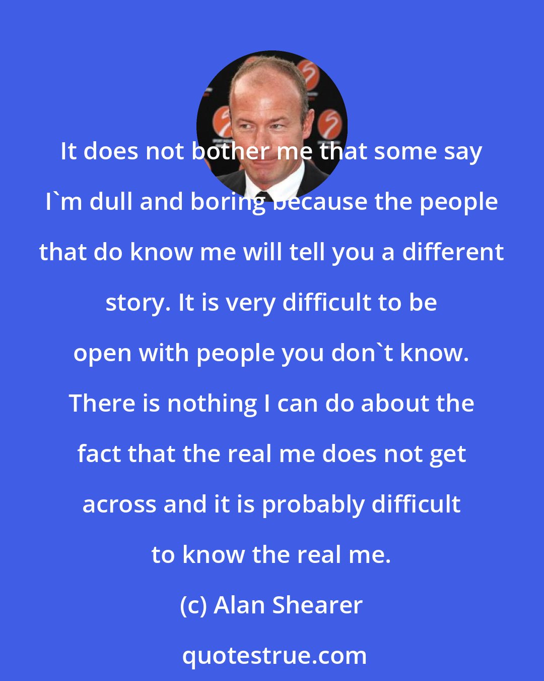 Alan Shearer: It does not bother me that some say I'm dull and boring because the people that do know me will tell you a different story. It is very difficult to be open with people you don't know. There is nothing I can do about the fact that the real me does not get across and it is probably difficult to know the real me.