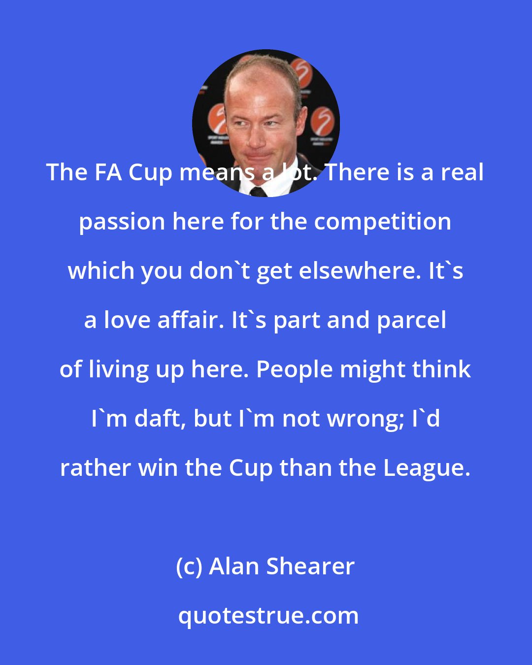 Alan Shearer: The FA Cup means a lot. There is a real passion here for the competition which you don't get elsewhere. It's a love affair. It's part and parcel of living up here. People might think I'm daft, but I'm not wrong; I'd rather win the Cup than the League.