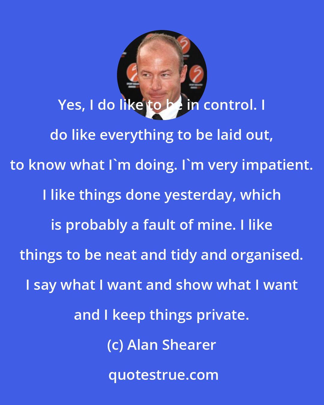 Alan Shearer: Yes, I do like to be in control. I do like everything to be laid out, to know what I'm doing. I'm very impatient. I like things done yesterday, which is probably a fault of mine. I like things to be neat and tidy and organised. I say what I want and show what I want and I keep things private.