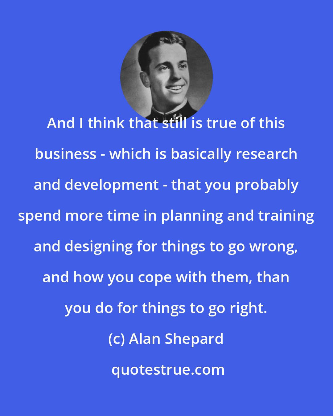 Alan Shepard: And I think that still is true of this business - which is basically research and development - that you probably spend more time in planning and training and designing for things to go wrong, and how you cope with them, than you do for things to go right.