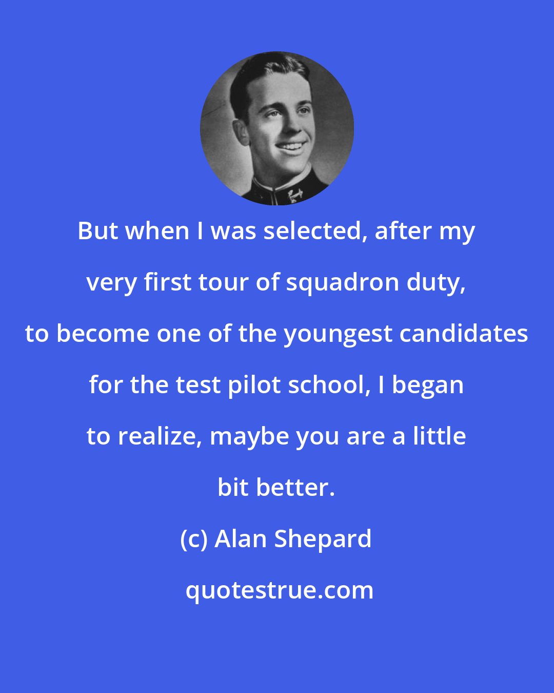 Alan Shepard: But when I was selected, after my very first tour of squadron duty, to become one of the youngest candidates for the test pilot school, I began to realize, maybe you are a little bit better.