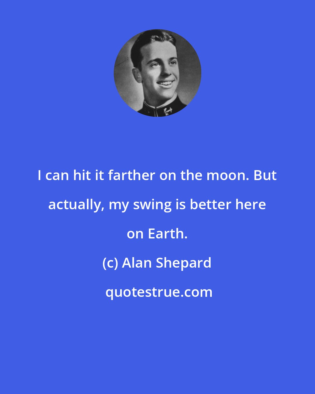 Alan Shepard: I can hit it farther on the moon. But actually, my swing is better here on Earth.