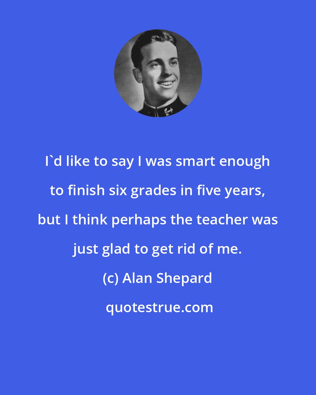 Alan Shepard: I'd like to say I was smart enough to finish six grades in five years, but I think perhaps the teacher was just glad to get rid of me.