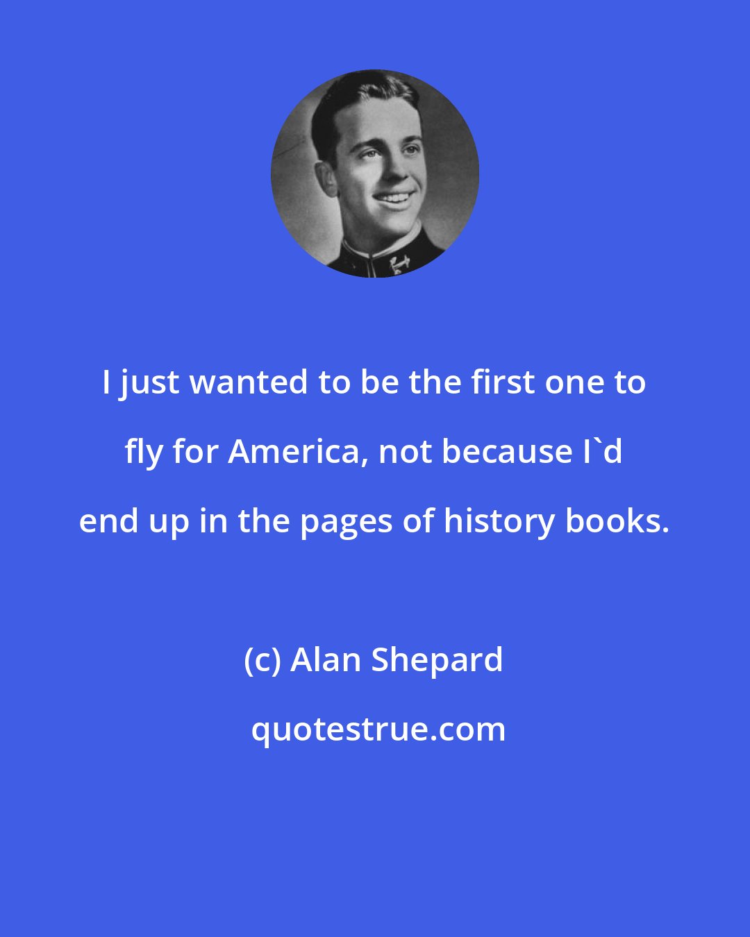 Alan Shepard: I just wanted to be the first one to fly for America, not because I'd end up in the pages of history books.