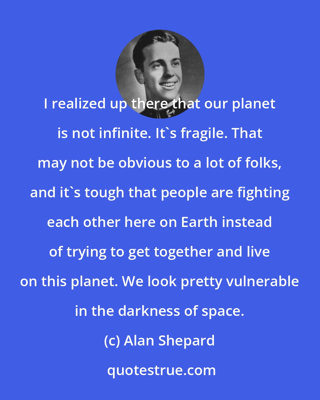 Alan Shepard: I realized up there that our planet is not infinite. It's fragile. That may not be obvious to a lot of folks, and it's tough that people are fighting each other here on Earth instead of trying to get together and live on this planet. We look pretty vulnerable in the darkness of space.