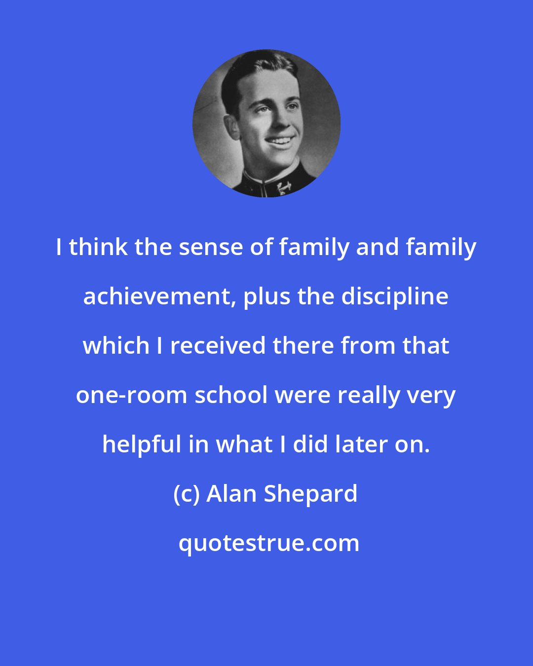 Alan Shepard: I think the sense of family and family achievement, plus the discipline which I received there from that one-room school were really very helpful in what I did later on.