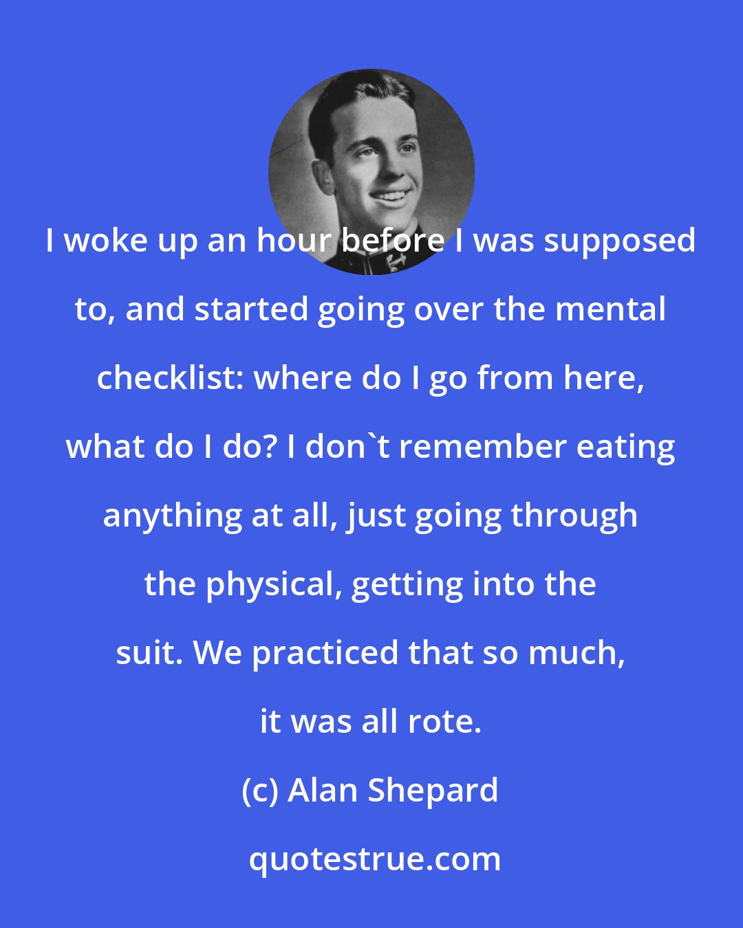 Alan Shepard: I woke up an hour before I was supposed to, and started going over the mental checklist: where do I go from here, what do I do? I don't remember eating anything at all, just going through the physical, getting into the suit. We practiced that so much, it was all rote.