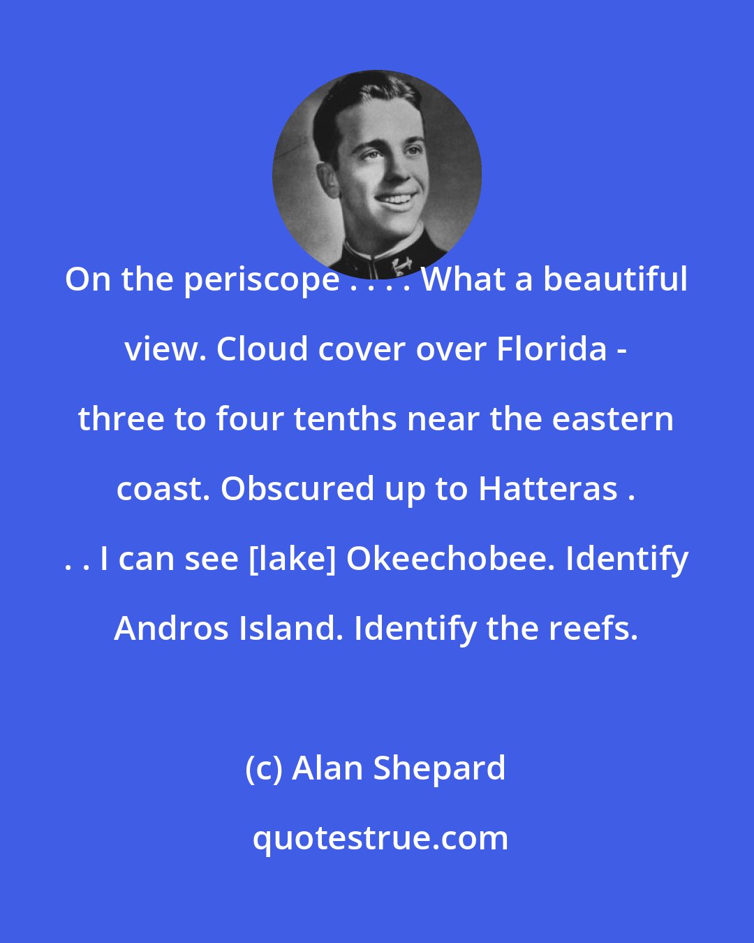 Alan Shepard: On the periscope . . . . What a beautiful view. Cloud cover over Florida - three to four tenths near the eastern coast. Obscured up to Hatteras . . . I can see [lake] Okeechobee. Identify Andros Island. Identify the reefs.