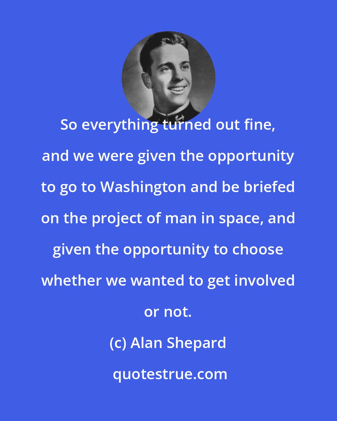 Alan Shepard: So everything turned out fine, and we were given the opportunity to go to Washington and be briefed on the project of man in space, and given the opportunity to choose whether we wanted to get involved or not.