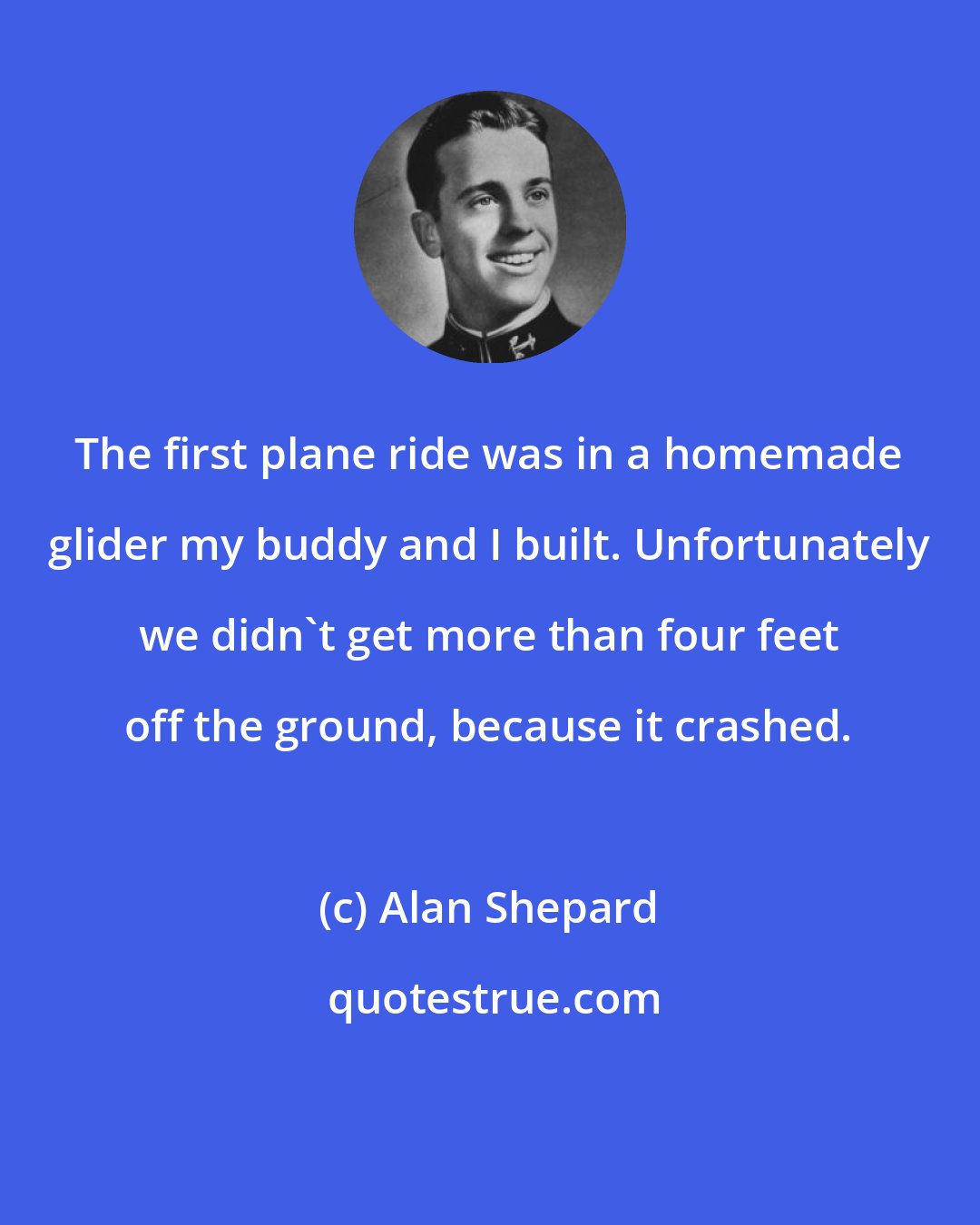 Alan Shepard: The first plane ride was in a homemade glider my buddy and I built. Unfortunately we didn't get more than four feet off the ground, because it crashed.