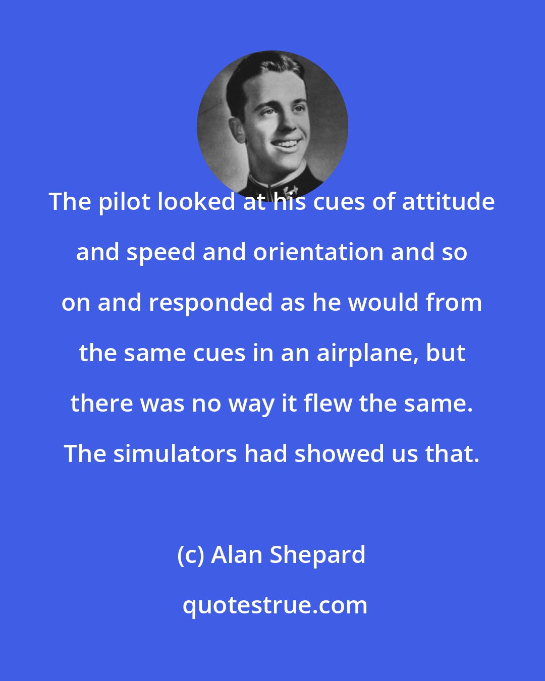 Alan Shepard: The pilot looked at his cues of attitude and speed and orientation and so on and responded as he would from the same cues in an airplane, but there was no way it flew the same. The simulators had showed us that.