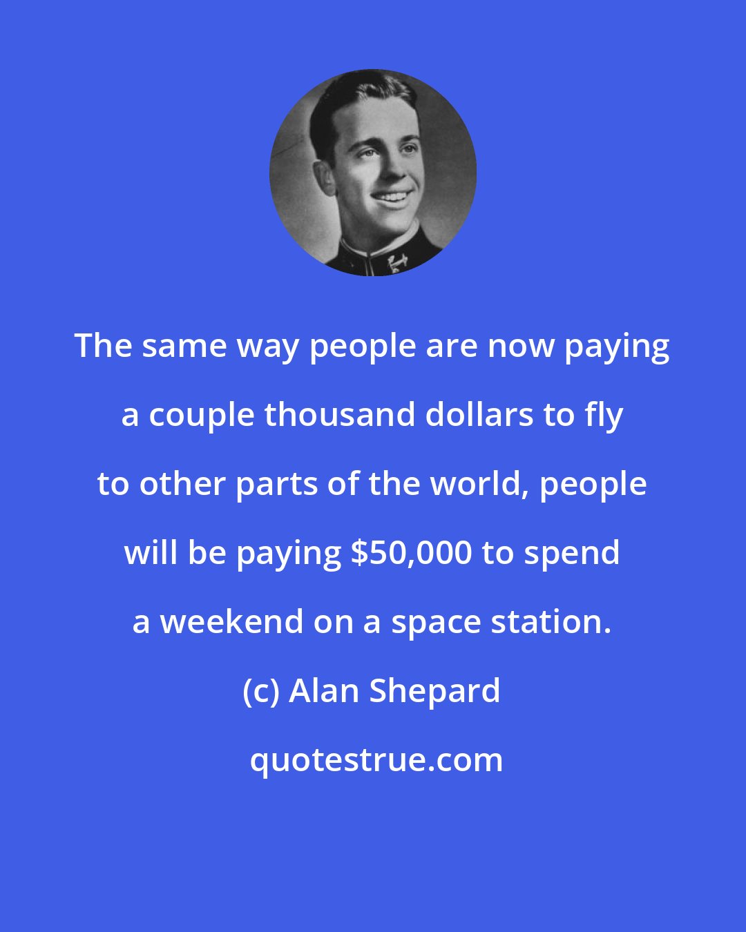 Alan Shepard: The same way people are now paying a couple thousand dollars to fly to other parts of the world, people will be paying $50,000 to spend a weekend on a space station.