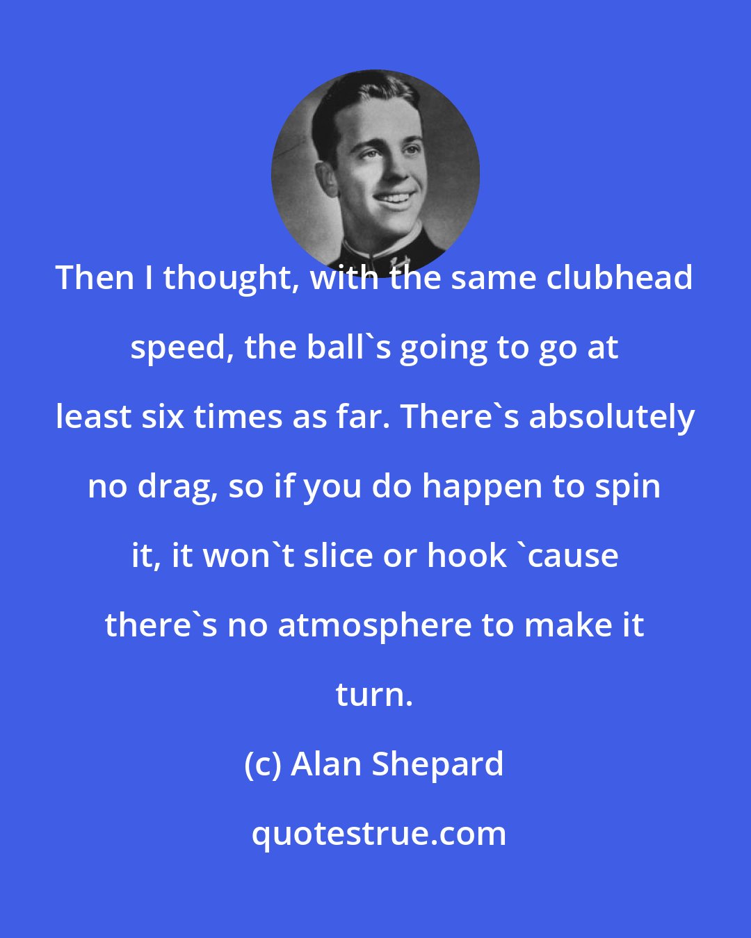 Alan Shepard: Then I thought, with the same clubhead speed, the ball's going to go at least six times as far. There's absolutely no drag, so if you do happen to spin it, it won't slice or hook 'cause there's no atmosphere to make it turn.