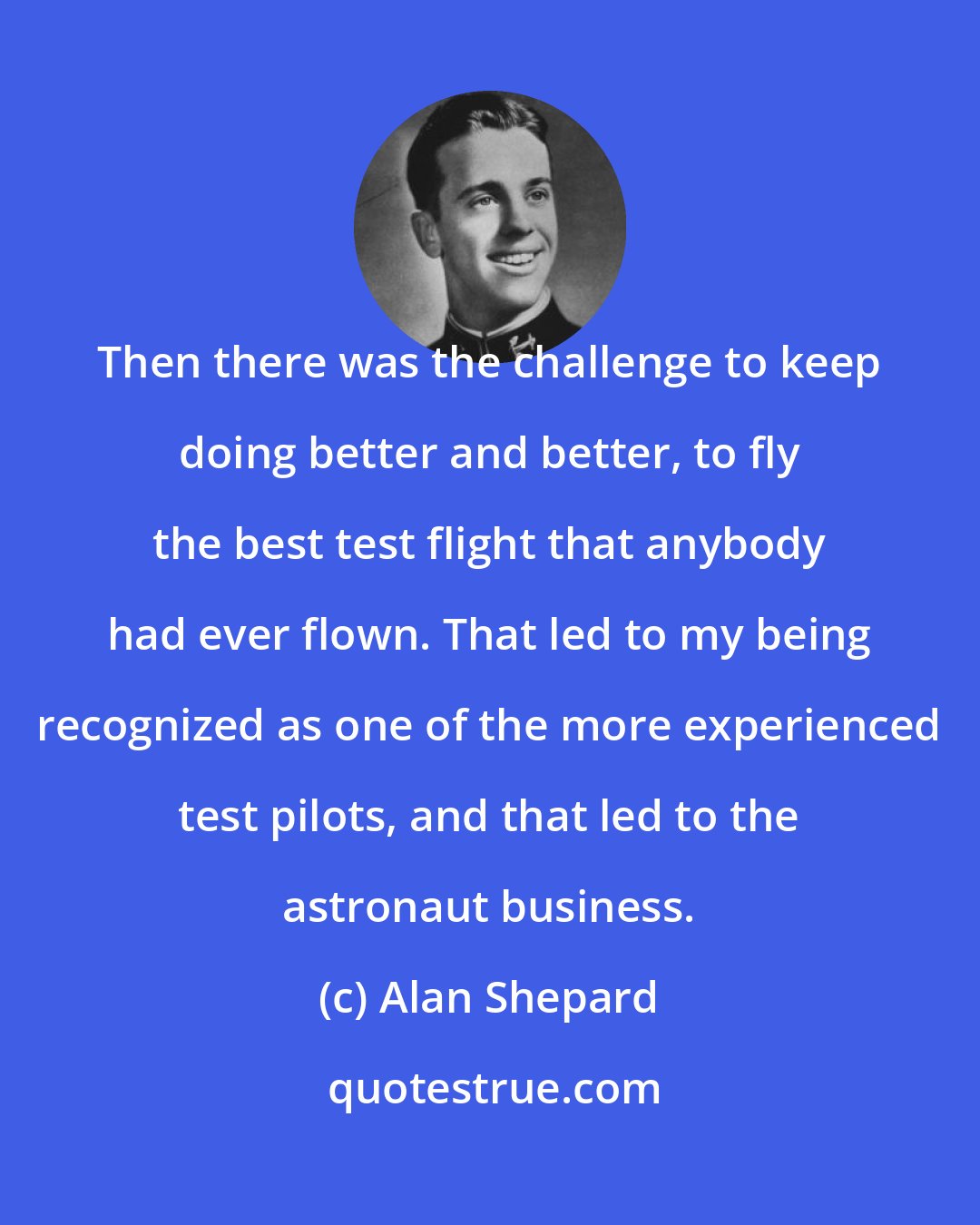 Alan Shepard: Then there was the challenge to keep doing better and better, to fly the best test flight that anybody had ever flown. That led to my being recognized as one of the more experienced test pilots, and that led to the astronaut business.