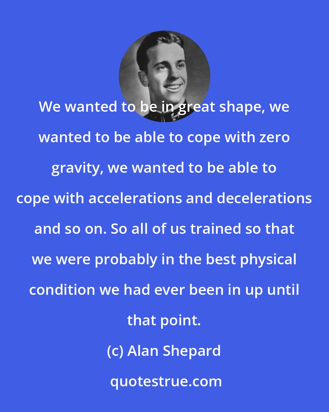 Alan Shepard: We wanted to be in great shape, we wanted to be able to cope with zero gravity, we wanted to be able to cope with accelerations and decelerations and so on. So all of us trained so that we were probably in the best physical condition we had ever been in up until that point.