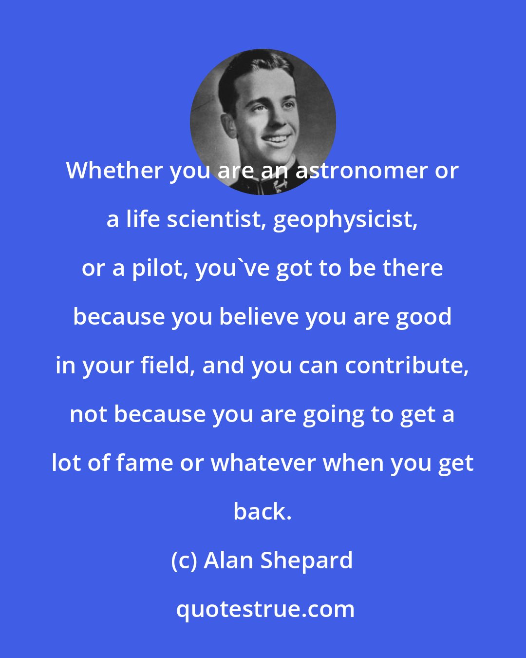 Alan Shepard: Whether you are an astronomer or a life scientist, geophysicist, or a pilot, you've got to be there because you believe you are good in your field, and you can contribute, not because you are going to get a lot of fame or whatever when you get back.