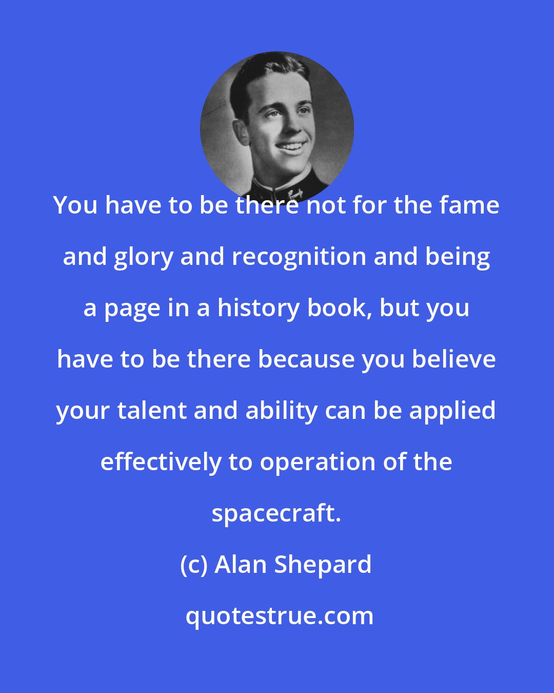 Alan Shepard: You have to be there not for the fame and glory and recognition and being a page in a history book, but you have to be there because you believe your talent and ability can be applied effectively to operation of the spacecraft.