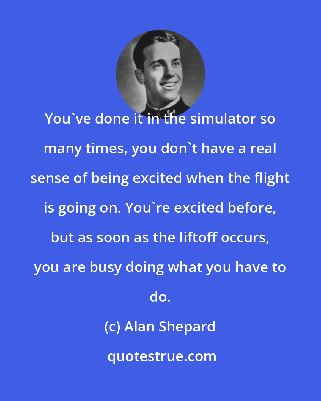 Alan Shepard: You've done it in the simulator so many times, you don't have a real sense of being excited when the flight is going on. You're excited before, but as soon as the liftoff occurs, you are busy doing what you have to do.