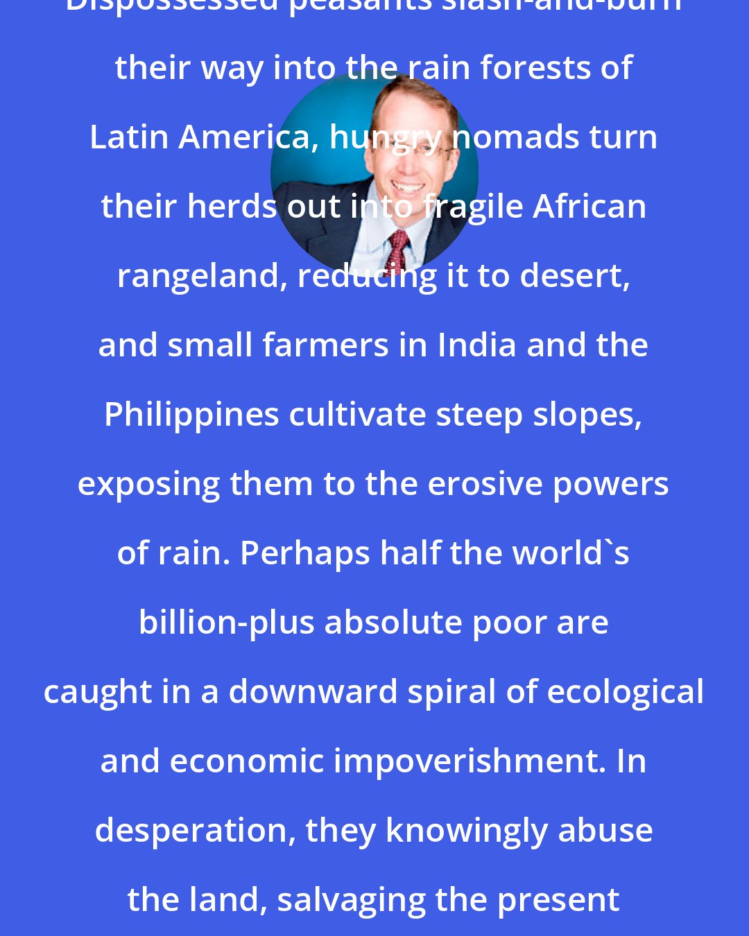 Alan Thein Durning: Dispossessed peasants slash-and-burn their way into the rain forests of Latin America, hungry nomads turn their herds out into fragile African rangeland, reducing it to desert, and small farmers in India and the Philippines cultivate steep slopes, exposing them to the erosive powers of rain. Perhaps half the world's billion-plus absolute poor are caught in a downward spiral of ecological and economic impoverishment. In desperation, they knowingly abuse the land, salvaging the present by savaging the future.